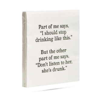 Side view of  a white 3-ply cocktail napkin printed in black with "Part of me says, I should stop drinking like this. But the other part of me says, don't listen to her, she's drunk."